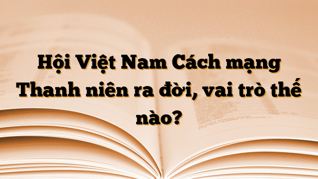 Hội Việt Nam Cách mạng Thanh niên ra đời, vai trò thế nào?