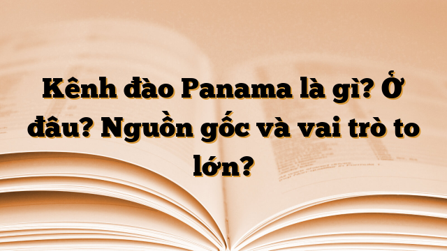 Kênh đào Panama là gì? Ở đâu? Nguồn gốc và vai trò to lớn?