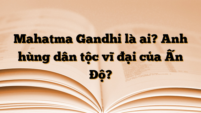 Mahatma Gandhi là ai? Anh hùng dân tộc vĩ đại của Ấn Độ?