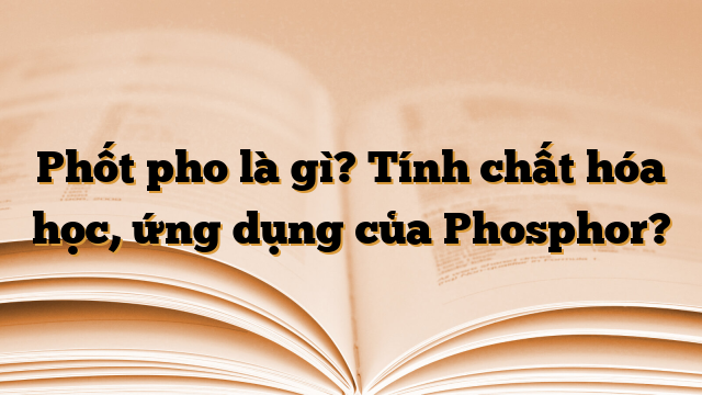 Phốt pho là gì? Tính chất hóa học, ứng dụng của Phosphor?