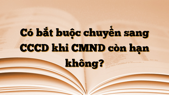 Có bắt buộc chuyển sang CCCD khi CMND còn hạn không?
