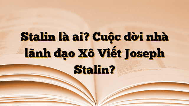 Stalin là ai? Cuộc đời nhà lãnh đạo Xô Viết Joseph Stalin?