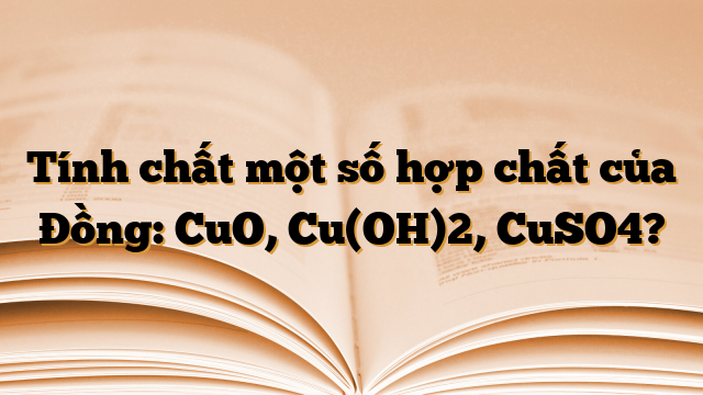 Tính chất một số hợp chất của Đồng: CuO, Cu(OH)2, CuSO4?